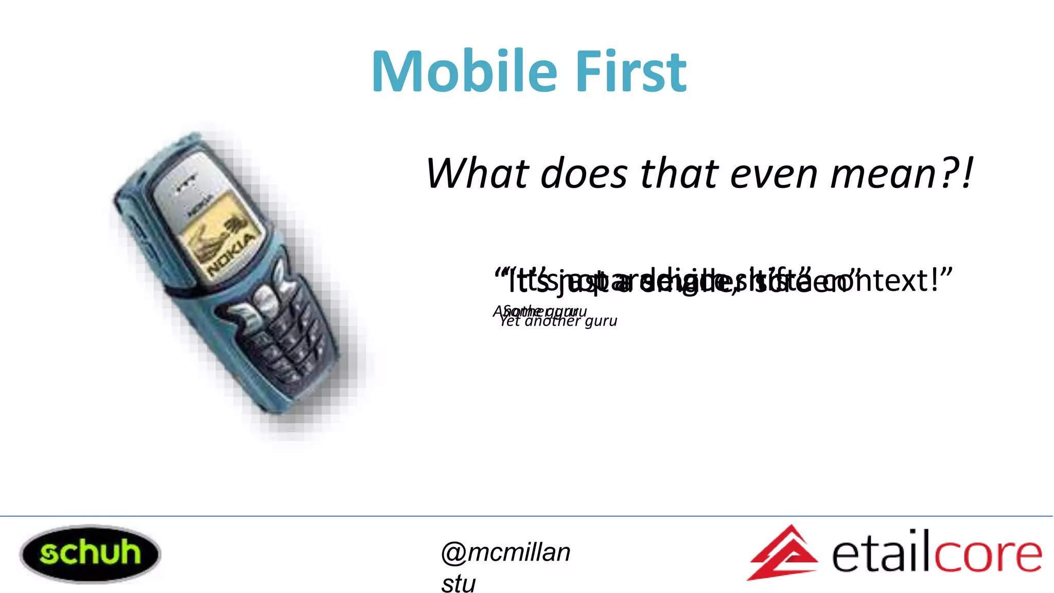 Mobile First
@mcmillan
stu
What does that even mean?!
“It’s not a device, it’s a context!”
Another guru
“It’s a paradigm shift”
Some guru
“It’s just a smaller screen”
Yet another guru
 