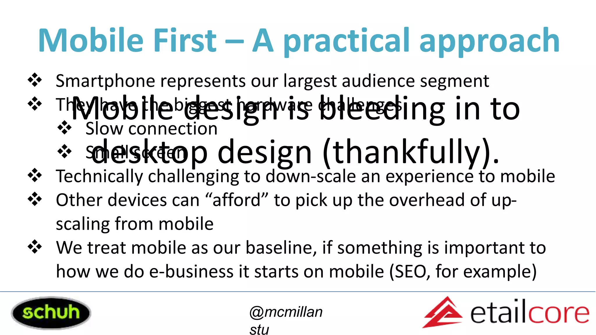 Mobile First – A practical approach
@mcmillan
stu
 Smartphone represents our largest audience segment
 They have the biggest hardware challenges
 Slow connection
 Small screen
 Technically challenging to down-scale an experience to mobile
 Other devices can “afford” to pick up the overhead of up-
scaling from mobile
 We treat mobile as our baseline, if something is important to
how we do e-business it starts on mobile (SEO, for example)
Mobile design is bleeding in to
desktop design (thankfully).
 