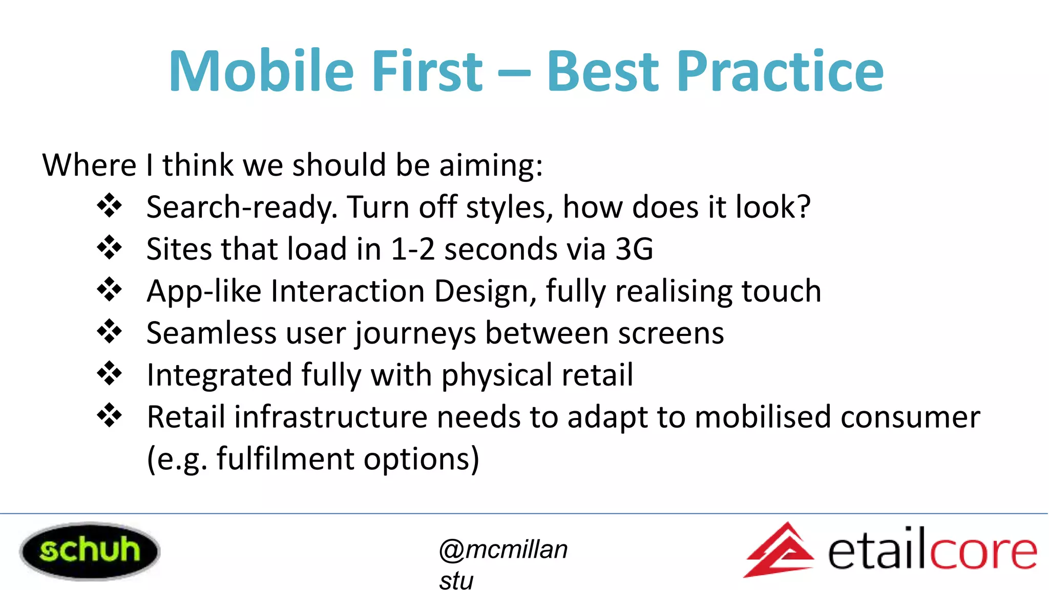 Mobile First – Best Practice
@mcmillan
stu
Where I think we should be aiming:
 Search-ready. Turn off styles, how does it look?
 Sites that load in 1-2 seconds via 3G
 App-like Interaction Design, fully realising touch
 Seamless user journeys between screens
 Integrated fully with physical retail
 Retail infrastructure needs to adapt to mobilised consumer
(e.g. fulfilment options)
 