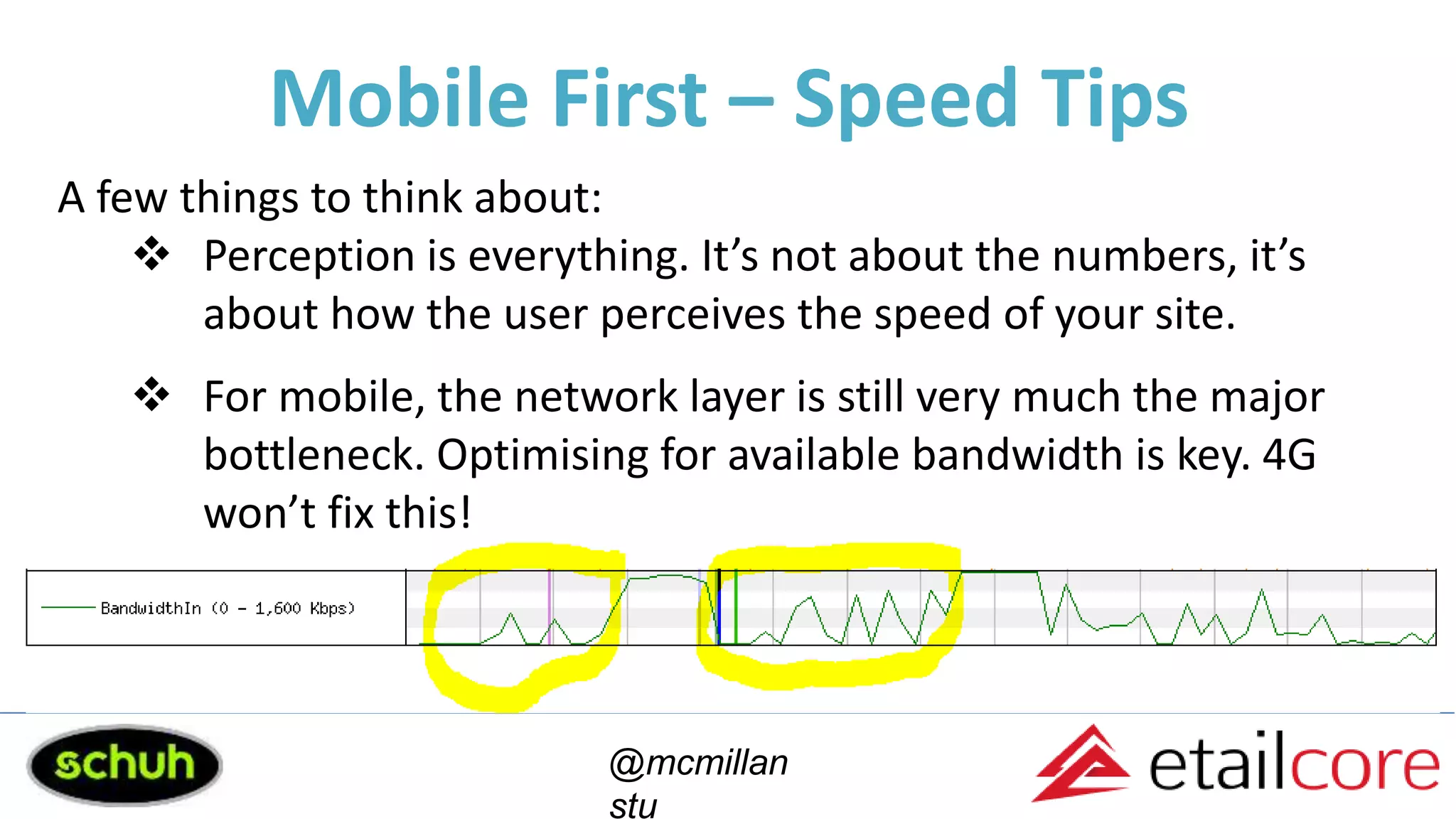 Mobile First – Speed Tips
@mcmillan
stu
A few things to think about:
 Perception is everything. It’s not about the numbers, it’s
about how the user perceives the speed of your site.
 For mobile, the network layer is still very much the major
bottleneck. Optimising for available bandwidth is key. 4G
won’t fix this!
 