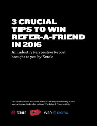 3 CRUCIAL
TIPS TO WIN
REFER-A-FRIEND
IN 2016
An Industry Perspective Report
brought to you by Extole
This report is based on recommendations made by the industry experts
who participated in Extole’s webinar, Win Refer-A-Friend in 2016.
 