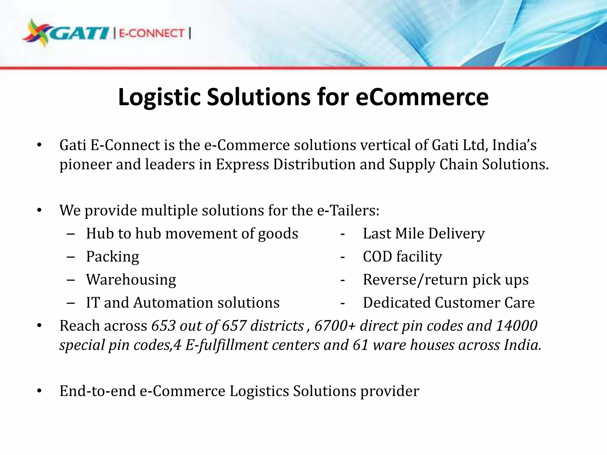 Logistic Solutions for eCommerce
•

Gati E-Connect is the e-Commerce solutions vertical of Gati Ltd, India’s
pioneer and leaders in Express Distribution and Supply Chain Solutions.

•

We provide multiple solutions for the e-Tailers:
– Hub to hub movement of goods
- Last Mile Delivery
– Packing
- COD facility
– Warehousing
- Reverse/return pick ups
– IT and Automation solutions
- Dedicated Customer Care
Reach across 653 out of 657 districts , 6700+ direct pin codes and 14000
special pin codes,4 E-fulfillment centers and 61 ware houses across India.

•

•

End-to-end e-Commerce Logistics Solutions provider

 