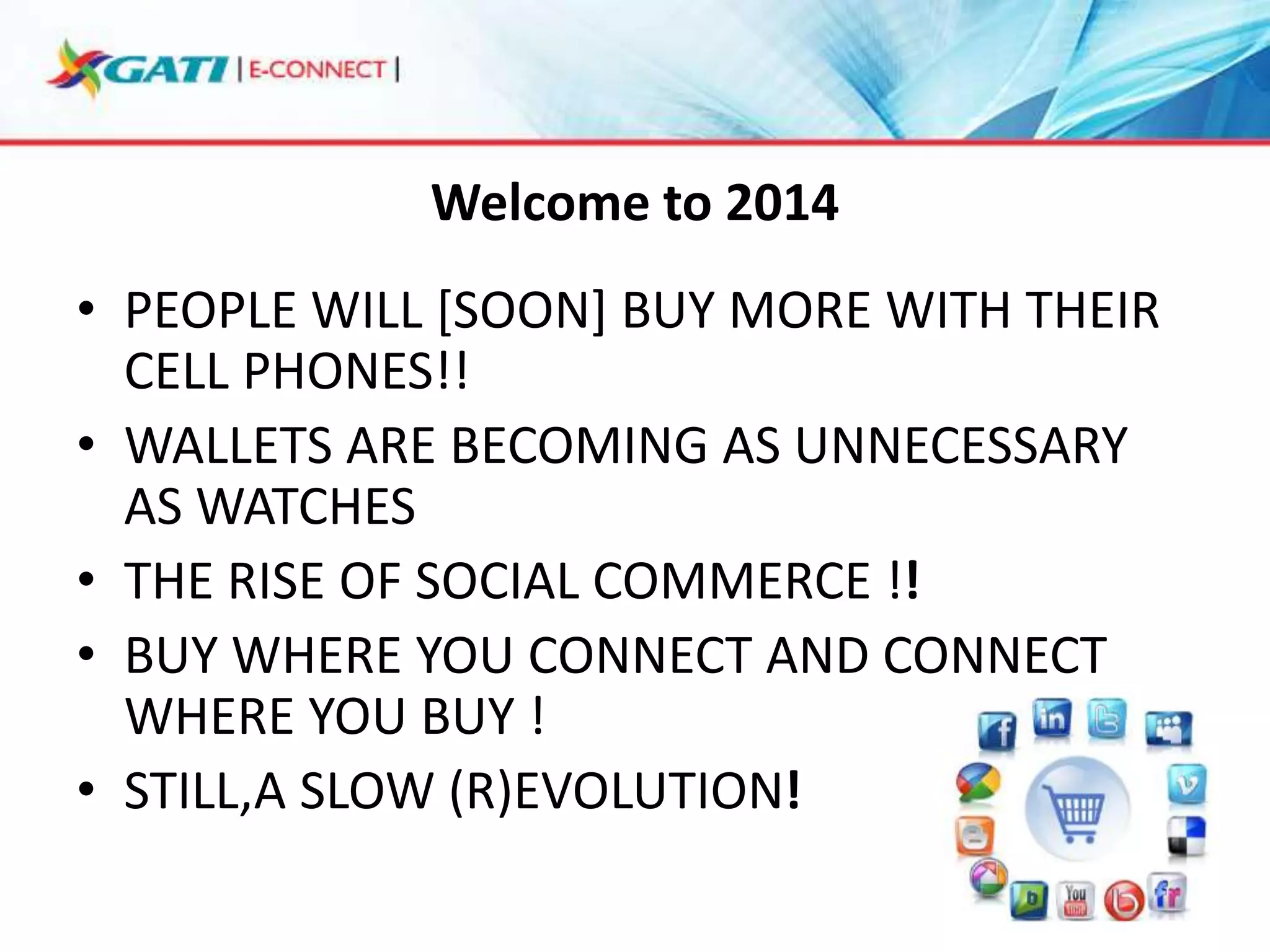 Welcome to 2014
• PEOPLE WILL [SOON] BUY MORE WITH THEIR
CELL PHONES!!
• WALLETS ARE BECOMING AS UNNECESSARY
AS WATCHES
• THE RISE OF SOCIAL COMMERCE !!
• BUY WHERE YOU CONNECT AND CONNECT
WHERE YOU BUY !
• STILL,A SLOW (R)EVOLUTION!

 