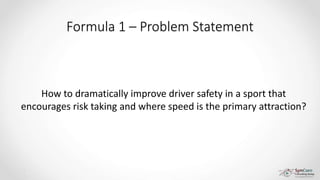 Formula 1 – Problem Statement
How to dramatically improve driver safety in a sport that
encourages risk taking and where speed is the primary attraction?
 