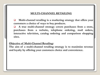 MULTI-CHANNEL RETAILING

       Multi-channel retailing is a marketing strategy that offers your
   customers a choice of ways to buy products.
    A true multi-channel strategy covers purchases from a store,
   purchases from a website, telephone ordering, mail orders,
   interactive television, catalog ordering and comparison shopping
   sites.

Objective of Multi-Channel Retailing:
The aim of a multi-channel retailing strategy is to maximize revenue
and loyalty by offering your customers choice and convenience.
 