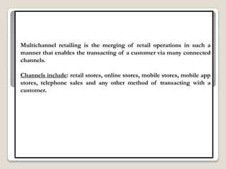 Multichannel retailing is the merging of retail operations in such a
manner that enables the transacting of a customer via many connected
channels.

Channels include: retail stores, online stores, mobile stores, mobile app
stores, telephone sales and any other method of transacting with a
customer.
 