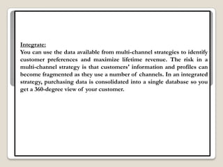 Integrate:
You can use the data available from multi-channel strategies to identify
customer preferences and maximize lifetime revenue. The risk in a
multi-channel strategy is that customers' information and profiles can
become fragmented as they use a number of channels. In an integrated
strategy, purchasing data is consolidated into a single database so you
get a 360-degree view of your customer.
 