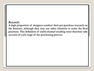 Research:
A high proportion of shoppers conduct their pre-purchase research on
the Internet, although they may use other channels to make the final
purchase. The definition of multi-channel retailing must therefore take
account of each stage of the purchasing process.
 