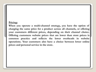 Pricing:
When you operate a multi-channel strategy, you have the option of
charging the same price for a product across all channels, or offering
your customers different prices, depending on their channel choice.
Offering customers website prices that are lower than store prices is
common practice and reflects the lower overheads in website
operations. Your customers also have a choice between lower online
prices and personal service in the store.
 