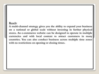 Reach:
A multi-channel strategy gives you the ability to expand your business
on a national or global scale without investing in further physical
stores. An e-commerce website can be designed to operate in multiple
currencies and with local content to attract customers in many
countries. You can also conduct business across multiple time zones
with no restrictions on opening or closing times.
 