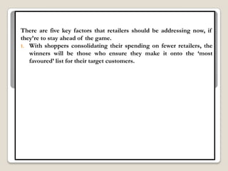 There are five key factors that retailers should be addressing now, if
they‟re to stay ahead of the game.
1. With shoppers consolidating their spending on fewer retailers, the
   winners will be those who ensure they make it onto the „most
   favoured‟ list for their target customers.
 