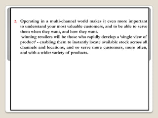 2.   Operating in a multi-channel world makes it even more important
     to understand your most valuable customers, and to be able to serve
     them when they want, and how they want.
      winning retailers will be those who rapidly develop a „single view of
     product‟ - enabling them to instantly locate available stock across all
     channels and locations, and so serve more customers, more often,
     and with a wider variety of products.
 