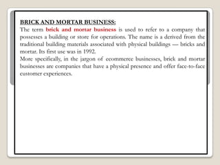 BRICK AND MORTAR BUSINESS:
The term brick and mortar business is used to refer to a company that
possesses a building or store for operations. The name is a derived from the
traditional building materials associated with physical buildings — bricks and
mortar. Its first use was in 1992.
More specifically, in the jargon of ecommerce businesses, brick and mortar
businesses are companies that have a physical presence and offer face-to-face
customer experiences.
 