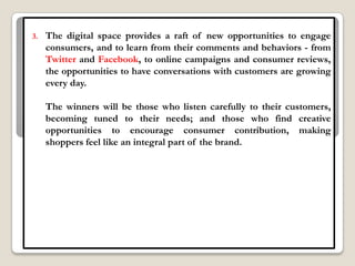 3.   The digital space provides a raft of new opportunities to engage
     consumers, and to learn from their comments and behaviors - from
     Twitter and Facebook, to online campaigns and consumer reviews,
     the opportunities to have conversations with customers are growing
     every day.

     The winners will be those who listen carefully to their customers,
     becoming tuned to their needs; and those who find creative
     opportunities to encourage consumer contribution, making
     shoppers feel like an integral part of the brand.
 