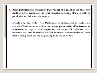 4.   New performance measures that reflect the realities of this new
     multi-channel world are the next essential building block to making
     profitable decisions and choices.

     Developing the KPIs (Key Performance Indicators) to evaluate a
     store‟s effectiveness as a showroom, compared to its effectiveness as
     a transaction space, and capturing the value of websites as a
     research tool and in driving footfall to stores, are examples of areas
     that leading retailers are beginning to focus on today.
 