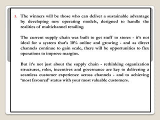 5.   The winners will be those who can deliver a sustainable advantage
     by developing new operating models, designed to handle the
     realities of multichannel retailing.

     The current supply chain was built to get stuff to stores - it‟s not
     ideal for a system that‟s 10% online and growing - and as direct
     channels continue to gain scale, there will be opportunities to flex
     operations to improve margins.

     But it‟s not just about the supply chain - rethinking organization
     structures, roles, incentives and governance are key to delivering a
     seamless customer experience across channels - and to achieving
     „most favoured‟ status with your most valuable customers.
 