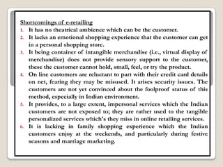 Shortcomings of e-retailing
1. It has no theatrical ambience which can be the customer.
2. It lacks an emotional shopping experience that the customer can get
   in a personal shopping store.
3. It being container of intangible merchandise (i.e., virtual display of
   merchandise) does not provide sensory support to the customer,
   these the customer cannot hold, small, feel, or try the product.
4. On line customers are reluctant to part with their credit card details
   on net, fearing they may be misused. It arises security issues. The
   customers are not yet convinced about the foolproof status of this
   method, especially in Indian environment.
5. It provides, to a large extent, impersonal services which the Indian
   customers are not exposed to; they are rather used to the tangible
   personalized services which's they miss in online retailing services.
6. It is lacking in family shopping experience which the Indian
   customers enjoy at the weekends, and particularly during festive
   seasons and marriage marketing.
 