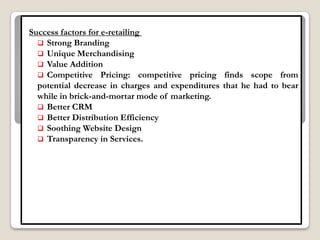 Success factors for e-retailing
   Strong Branding
   Unique Merchandising
   Value Addition
   Competitive Pricing: competitive pricing finds scope from
  potential decrease in charges and expenditures that he had to bear
  while in brick-and-mortar mode of marketing.
   Better CRM
   Better Distribution Efficiency
   Soothing Website Design
   Transparency in Services.
 