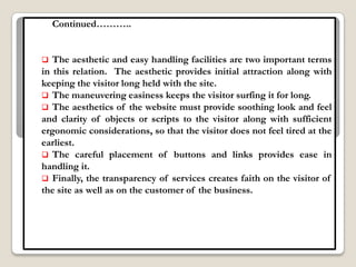 Continued………..


  The aesthetic and easy handling facilities are two important terms
in this relation. The aesthetic provides initial attraction along with
keeping the visitor long held with the site.
 The maneuvering easiness keeps the visitor surfing it for long.
 The aesthetics of the website must provide soothing look and feel
and clarity of objects or scripts to the visitor along with sufficient
ergonomic considerations, so that the visitor does not feel tired at the
earliest.
 The careful placement of buttons and links provides ease in
handling it.
 Finally, the transparency of services creates faith on the visitor of
the site as well as on the customer of the business.
 