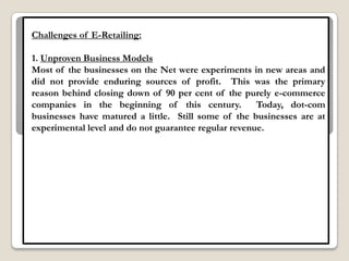 Challenges of E-Retailing:

1. Unproven Business Models
Most of the businesses on the Net were experiments in new areas and
did not provide enduring sources of profit. This was the primary
reason behind closing down of 90 per cent of the purely e-commerce
companies in the beginning of this century.           Today, dot-com
businesses have matured a little. Still some of the businesses are at
experimental level and do not guarantee regular revenue.
 
