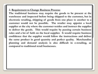 2. Requirement to Change Business Process:
The traditional business may require the goods to be present at the
warehouse and inspected before being shipped to the customer, but in
electronic retailing, shipping of goods from one place to another to a
customer would not be possible. The retailer may appoint a local
supplier at the city where the customer resides and instruct the supplier
to deliver the goods. This would require by passing certain business
rules and a lot of faith on the local supplier. It would require business
confidence that the supplier would follow the instructions and deliver
the same product in good quantity and perfect quality. Merchandise
planning and demand analysis is also difficult in e-retailing, as
compared to traditional retail businesses.
 