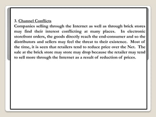 3. Channel Conflicts
Companies selling through the Internet as well as through brick stores
may find their interest conflicting at many places. In electronic
storefront orders, the goods directly reach the end-consumer and so the
distributors and sellers may feel the threat to their existence. Most of
the time, it is seen that retailers tend to reduce price over the Net. The
sale at the brick store may store may drop because the retailer may tend
to sell more through the Internet as a result of reduction of prices.
 