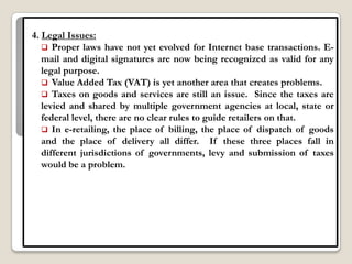 4. Legal Issues:
    Proper laws have not yet evolved for Internet base transactions. E-
   mail and digital signatures are now being recognized as valid for any
   legal purpose.
    Value Added Tax (VAT) is yet another area that creates problems.
    Taxes on goods and services are still an issue. Since the taxes are
   levied and shared by multiple government agencies at local, state or
   federal level, there are no clear rules to guide retailers on that.
    In e-retailing, the place of billing, the place of dispatch of goods
   and the place of delivery all differ. If these three places fall in
   different jurisdictions of governments, levy and submission of taxes
   would be a problem.
 