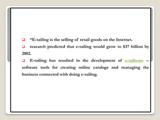    “E-tailing is the selling of retail goods on the Internet.
   research predicted that e-tailing would grow to $37 billion by
2002.
   E-tailing has resulted in the development of e-tailware --
software tools for creating online catalogs and managing the
business connected with doing e-tailing.
 