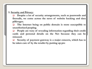 5. Security and Privacy:
     Despite a lot of security arrangements, such as passwords and
    firewalls, we come across the news of website hacking and data
    pilferages.
     The Internet being on public domain is more susceptible to
    unauthorized peeping.
     People are wary of revealing information regarding their credit
    cards and personal details on the Net because they can be
    misused.
     Security of payment gateway is a major concern, which has to
    be taken care of by the retailer by putting up pro
 