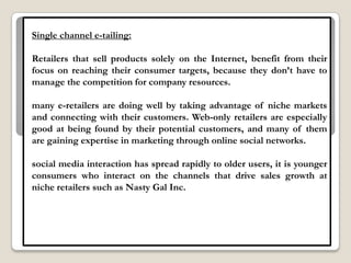 Single channel e-tailing:

Retailers that sell products solely on the Internet, benefit from their
focus on reaching their consumer targets, because they don‟t have to
manage the competition for company resources.

many e-retailers are doing well by taking advantage of niche markets
and connecting with their customers. Web-only retailers are especially
good at being found by their potential customers, and many of them
are gaining expertise in marketing through online social networks.

social media interaction has spread rapidly to older users, it is younger
consumers who interact on the channels that drive sales growth at
niche retailers such as Nasty Gal Inc.
 