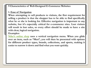 9 Characteristics of Well-Designed E-Commerce Websites

1. Ease of Navigation
When attempting to sell products to visitors, the first requirement for
selling a product is that the shopper has to be able to find specifically
what he or she is looking for. Effective navigation is important to any
website, but it‟s especially critical for e-commerce sites. Lost visitors
will result in lost sales, so every effort should be made to have a site
with clear, logical navigation.
Examples:
Nike‟s online shop uses a vertical navigation menu. When you glide
over an item, such as “Men”, you will then be presented with options
for different product types, brands, collections, and sports, making it
easier to narrow it down and find what you want quickly.
 