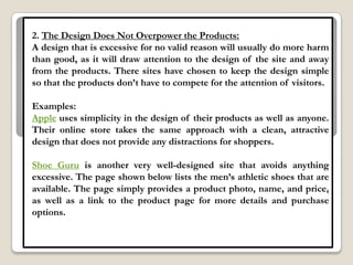 2. The Design Does Not Overpower the Products:
A design that is excessive for no valid reason will usually do more harm
than good, as it will draw attention to the design of the site and away
from the products. There sites have chosen to keep the design simple
so that the products don‟t have to compete for the attention of visitors.

Examples:
Apple uses simplicity in the design of their products as well as anyone.
Their online store takes the same approach with a clean, attractive
design that does not provide any distractions for shoppers.

Shoe Guru is another very well-designed site that avoids anything
excessive. The page shown below lists the men‟s athletic shoes that are
available. The page simply provides a product photo, name, and price,
as well as a link to the product page for more details and purchase
options.
 