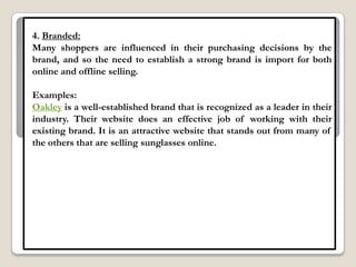 4. Branded:
Many shoppers are influenced in their purchasing decisions by the
brand, and so the need to establish a strong brand is import for both
online and offline selling.

Examples:
Oakley is a well-established brand that is recognized as a leader in their
industry. Their website does an effective job of working with their
existing brand. It is an attractive website that stands out from many of
the others that are selling sunglasses online.
 