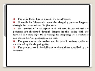    The word E-tail has its roots in the word „retail‟.
 E stands for „electronic‟ since the shopping process happens
through the electronic media (internet).
 With the use of a web-space a virtual shop is created and the
products are displayed through images in this space with the
features and price tags. By accessing this shopping site a customer
can choose his/her products into a cart.
 The payment to this product can be done in various modes as
mentioned by the shopping site.
 The product would be delivered to the address specified by the
customer.
 