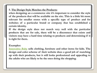 5. The Design Style Matches the Products:
when designing an e-commerce site it‟s important to consider the style
of the products that will be available on the site. This is a little bit more
relevant for smaller stores with a specific type of product and for
websites of a particular brand or company that has established a
certain identity.
If the design style does not match very well with the particular
products that are for sale, there will be a disconnect that exists and
visitors may have a hard time relating to products and determining if it
is right for them.

Examples:
Innovative Baby sells clothing, furniture and other items for kids. The
design and color scheme of their website does a good job of matching
up with their products, but it still looks professional and appealing to
the adults who are likely to be the ones doing the shopping.
 