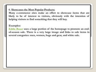 6. Showcases the Most Popular Products:
Many e-commerce sites make an effort to showcase items that are
likely to be of interest to visitors, obviously with the intention of
helping visitors to find something that they will buy.

Examples:
Eddie Bauer uses a large portion of the homepage to promote an end-
of-season sale. There is a very large image and links to sale items in
several categories: men, women, bags and gear, and white sale.
 