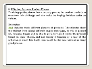 8. Effective, Accurate Product Photos:
Providing quality photos that accurately portray the product can help to
overcome this challenge and can make the buying decision easier on
visitors.

Examples:
REI includes many different pictures of products. The pictures show
the product from several different angles and stages, as well as packed
up. Potential buyers will be able to get a very good feel for the product
based on these photos, and not buying it because of a fear of the
unknown is much less likely than would be the case without as many
good photos.
 