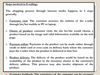 Steps involved in E-tailing:-

The shopping process through internet media happens in 5 steps
generally.

1.   Customer visit: The customer accesses the website of the e-tailer
     through his/her mobile or PC or laptop.

2.   Choice of product: customer visits the site he/she would choose a
     product based on the image and valid information available on the web
     page.

3.   Payment online: Payments to the product can be made online through
     credit or debit card or even cash on delivery basis where the customer
     pays the e-tailer when the product is delivered to him/her.

4.   Product delivery: The delivery of the product would be based on the
     availability of the product in the inventory closest to the customer‟s
     delivery address. This process may also involve shipment of the
     product.
 