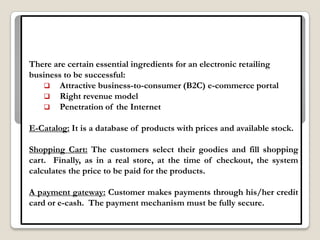There are certain essential ingredients for an electronic retailing
business to be successful:
    Attractive business-to-consumer (B2C) e-commerce portal
    Right revenue model
    Penetration of the Internet


E-Catalog: It is a database of products with prices and available stock.

Shopping Cart: The customers select their goodies and fill shopping
cart. Finally, as in a real store, at the time of checkout, the system
calculates the price to be paid for the products.

A payment gateway: Customer makes payments through his/her credit
card or e-cash. The payment mechanism must be fully secure.
 