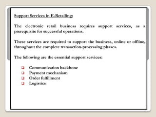 Support Services in E-Retailing:

The electronic retail business requires support services, as a
prerequisite for successful operations.

These services are required to support the business, online or offline,
throughout the complete transaction-processing phases.

The following are the essential support services:

       Communication backbone
       Payment mechanism
       Order fulfillment
       Logistics
 
