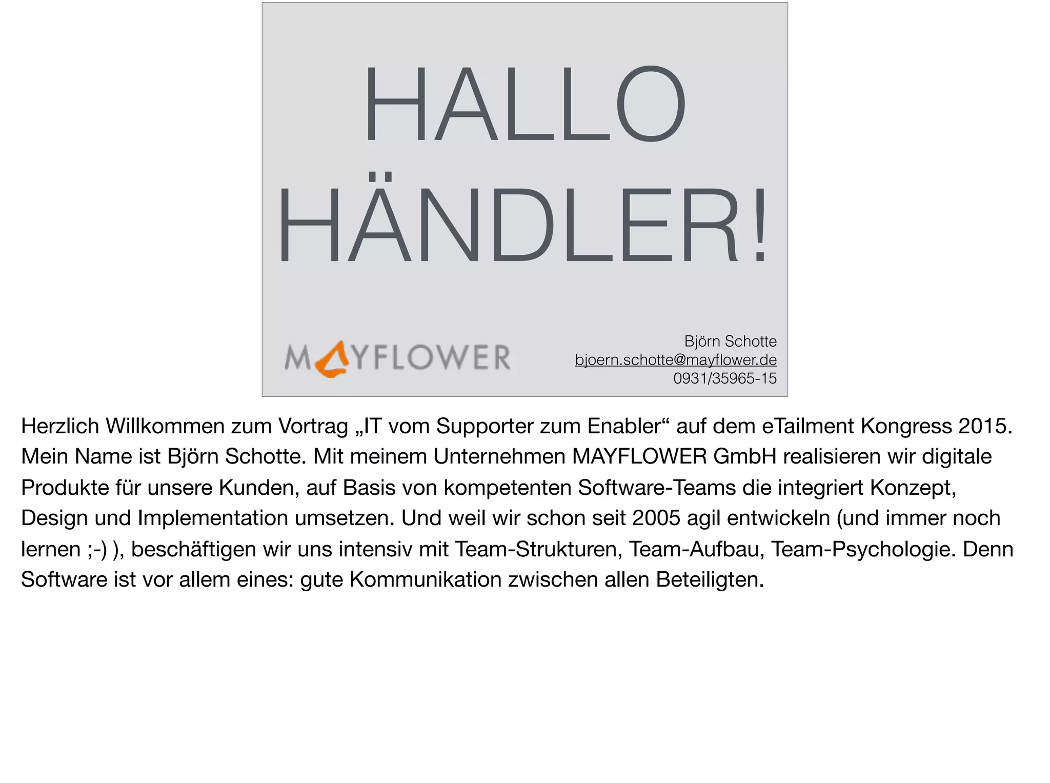 HALLO
HÄNDLER!
Björn Schotte
bjoern.schotte@mayﬂower.de
0931/35965-15
Herzlich Willkommen zum Vortrag „IT vom Supporter zum Enabler“ auf dem eTailment Kongress 2015.
Mein Name ist Björn Schotte. Mit meinem Unternehmen MAYFLOWER GmbH realisieren wir digitale
Produkte für unsere Kunden, auf Basis von kompetenten Software-Teams die integriert Konzept,
Design und Implementation umsetzen. Und weil wir schon seit 2005 agil entwickeln (und immer noch
lernen ;-) ), beschäftigen wir uns intensiv mit Team-Strukturen, Team-Aufbau, Team-Psychologie. Denn
Software ist vor allem eines: gute Kommunikation zwischen allen Beteiligten.
 