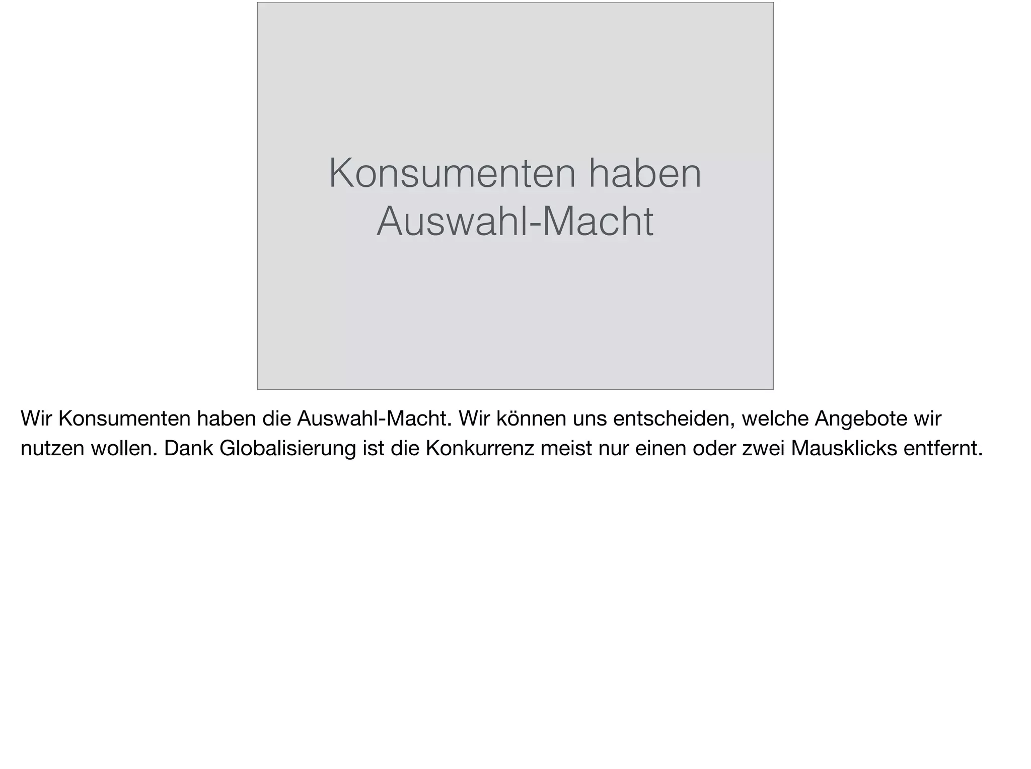 Konsumenten haben
Auswahl-Macht
Wir Konsumenten haben die Auswahl-Macht. Wir können uns entscheiden, welche Angebote wir
nutzen wollen. Dank Globalisierung ist die Konkurrenz meist nur einen oder zwei Mausklicks entfernt.
 