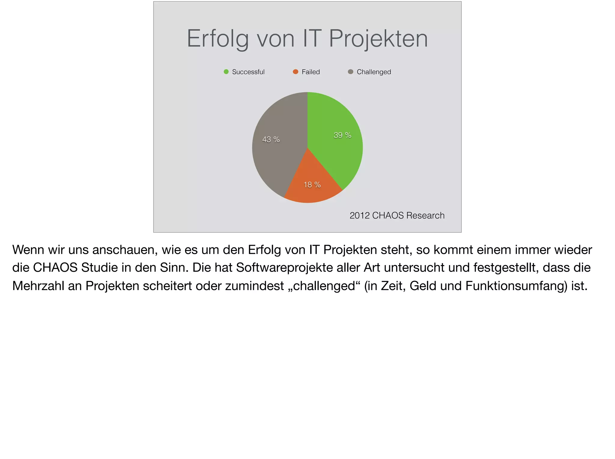 Erfolg von IT Projekten
43 %
18 %
39 %
Successful Failed Challenged
2012 CHAOS Research
Wenn wir uns anschauen, wie es um den Erfolg von IT Projekten steht, so kommt einem immer wieder
die CHAOS Studie in den Sinn. Die hat Softwareprojekte aller Art untersucht und festgestellt, dass die
Mehrzahl an Projekten scheitert oder zumindest „challenged“ (in Zeit, Geld und Funktionsumfang) ist.
 