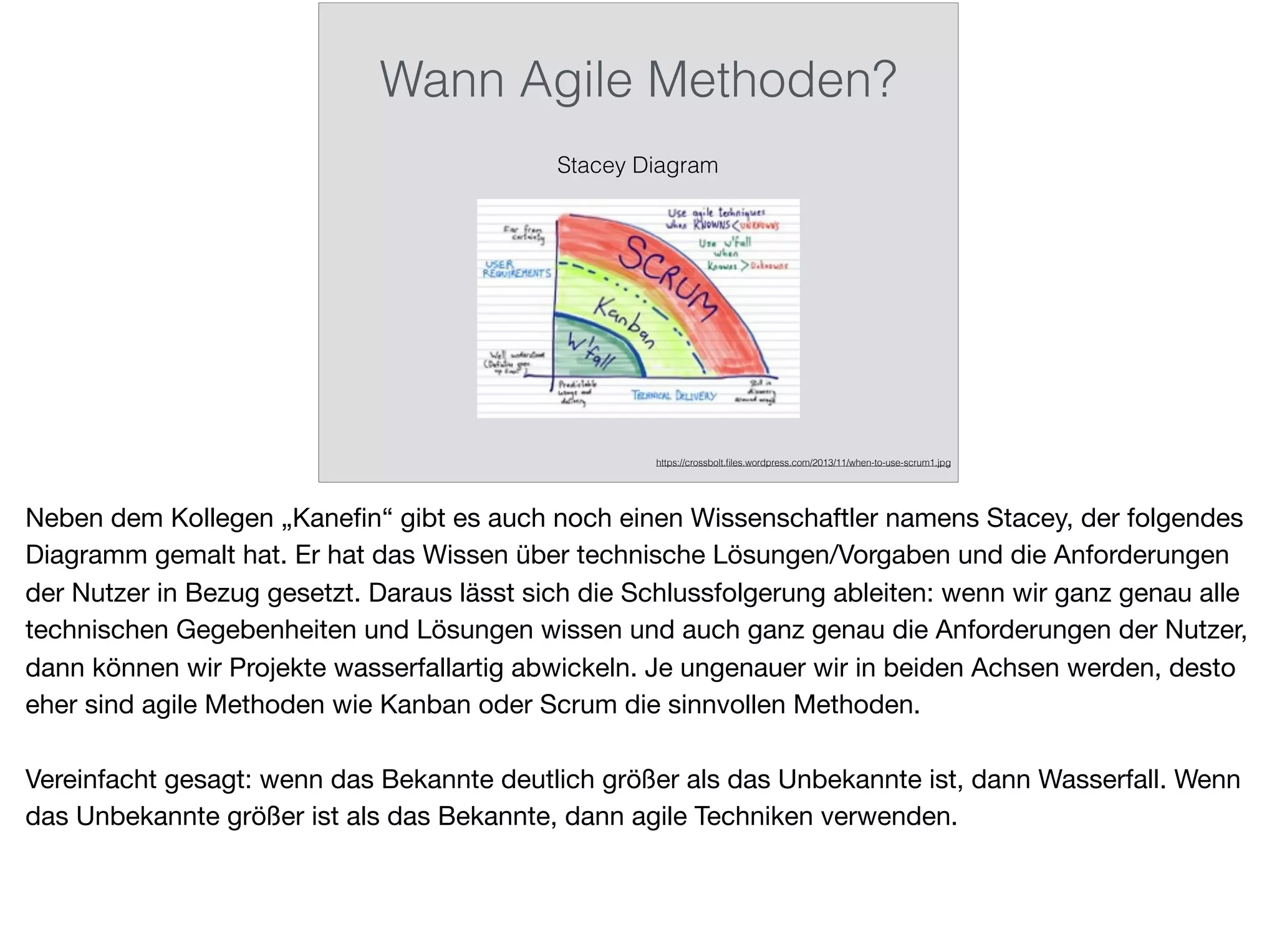 Wann Agile Methoden?
Stacey Diagram
https://crossbolt.ﬁles.wordpress.com/2013/11/when-to-use-scrum1.jpg
Neben dem Kollegen „Kaneﬁn“ gibt es auch noch einen Wissenschaftler namens Stacey, der folgendes
Diagramm gemalt hat. Er hat das Wissen über technische Lösungen/Vorgaben und die Anforderungen
der Nutzer in Bezug gesetzt. Daraus lässt sich die Schlussfolgerung ableiten: wenn wir ganz genau alle
technischen Gegebenheiten und Lösungen wissen und auch ganz genau die Anforderungen der Nutzer,
dann können wir Projekte wasserfallartig abwickeln. Je ungenauer wir in beiden Achsen werden, desto
eher sind agile Methoden wie Kanban oder Scrum die sinnvollen Methoden.

Vereinfacht gesagt: wenn das Bekannte deutlich größer als das Unbekannte ist, dann Wasserfall. Wenn
das Unbekannte größer ist als das Bekannte, dann agile Techniken verwenden.
 