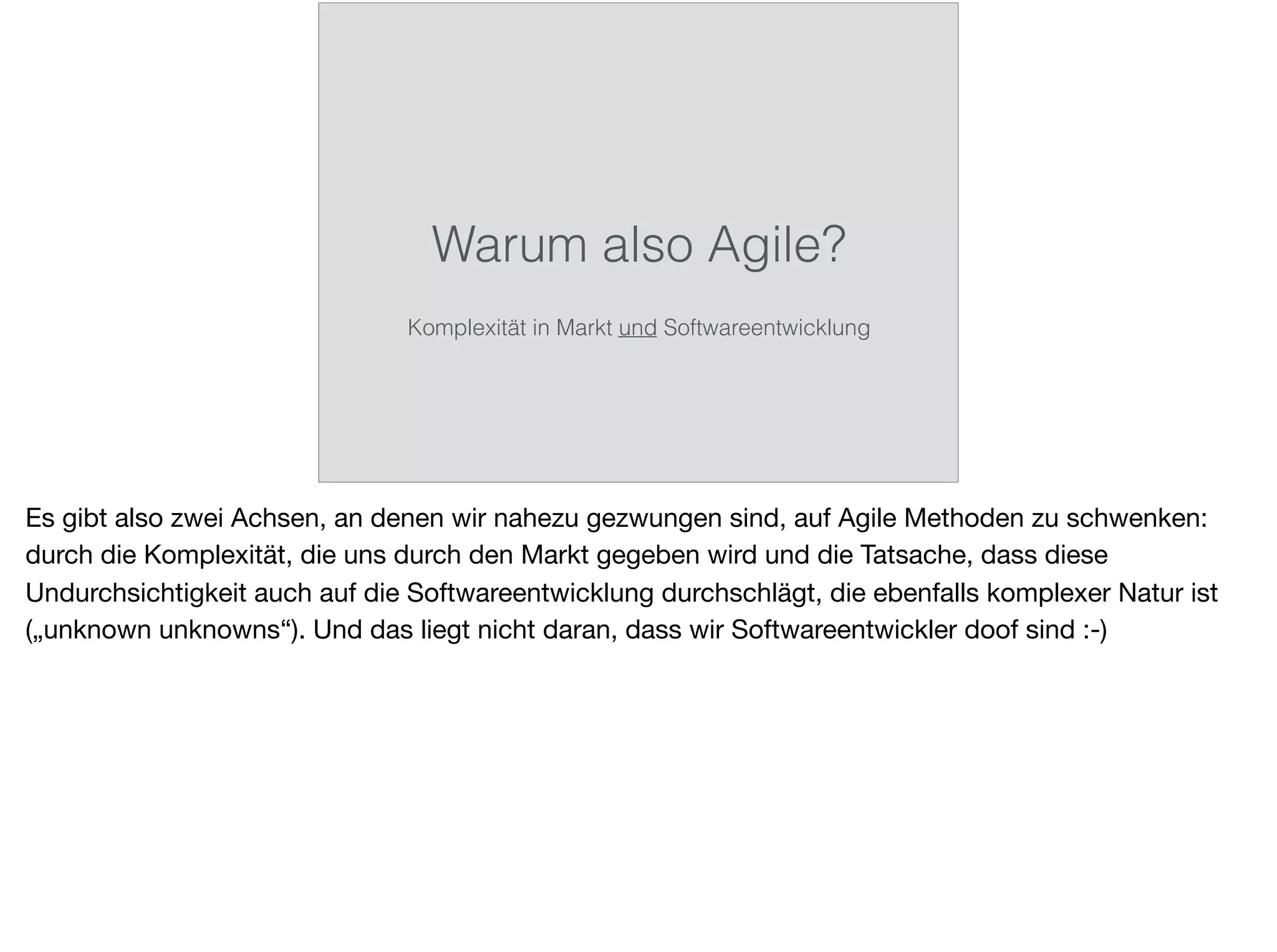 Warum also Agile?
Komplexität in Markt und Softwareentwicklung
Es gibt also zwei Achsen, an denen wir nahezu gezwungen sind, auf Agile Methoden zu schwenken:
durch die Komplexität, die uns durch den Markt gegeben wird und die Tatsache, dass diese
Undurchsichtigkeit auch auf die Softwareentwicklung durchschlägt, die ebenfalls komplexer Natur ist
(„unknown unknowns“). Und das liegt nicht daran, dass wir Softwareentwickler doof sind :-)
 