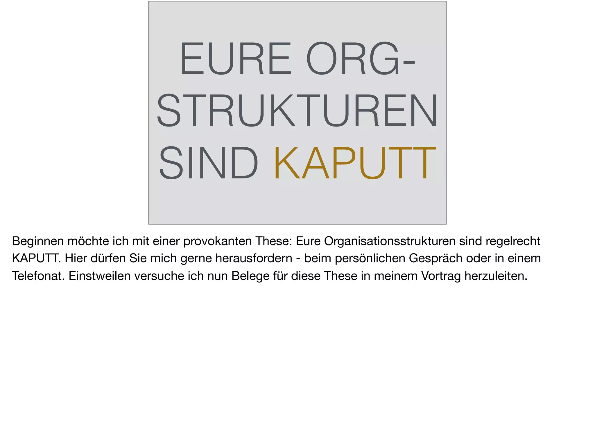 EURE ORG-
STRUKTUREN
SIND KAPUTT
Beginnen möchte ich mit einer provokanten These: Eure Organisationsstrukturen sind regelrecht
KAPUTT. Hier dürfen Sie mich gerne herausfordern - beim persönlichen Gespräch oder in einem
Telefonat. Einstweilen versuche ich nun Belege für diese These in meinem Vortrag herzuleiten.
 