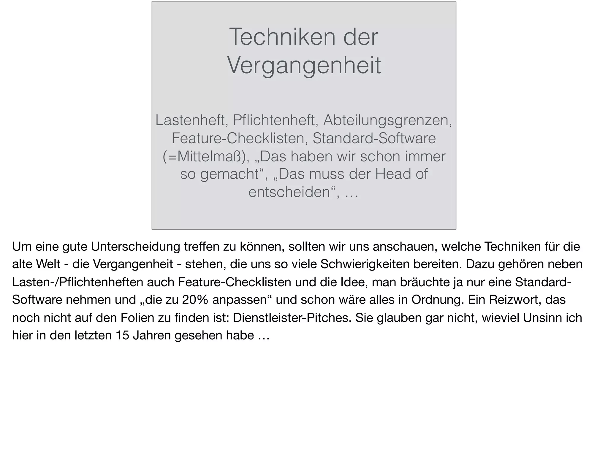 Techniken der
Vergangenheit
Lastenheft, Pﬂichtenheft, Abteilungsgrenzen,
Feature-Checklisten, Standard-Software
(=Mittelmaß), „Das haben wir schon immer
so gemacht“, „Das muss der Head of
entscheiden“, …
Um eine gute Unterscheidung treﬀen zu können, sollten wir uns anschauen, welche Techniken für die
alte Welt - die Vergangenheit - stehen, die uns so viele Schwierigkeiten bereiten. Dazu gehören neben
Lasten-/Pﬂichtenheften auch Feature-Checklisten und die Idee, man bräuchte ja nur eine Standard-
Software nehmen und „die zu 20% anpassen“ und schon wäre alles in Ordnung. Ein Reizwort, das
noch nicht auf den Folien zu ﬁnden ist: Dienstleister-Pitches. Sie glauben gar nicht, wieviel Unsinn ich
hier in den letzten 15 Jahren gesehen habe …
 