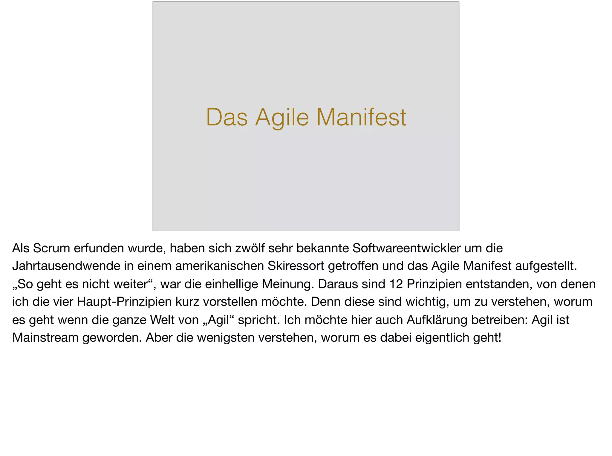 Das Agile Manifest
Als Scrum erfunden wurde, haben sich zwölf sehr bekannte Softwareentwickler um die
Jahrtausendwende in einem amerikanischen Skiressort getroﬀen und das Agile Manifest aufgestellt.
„So geht es nicht weiter“, war die einhellige Meinung. Daraus sind 12 Prinzipien entstanden, von denen
ich die vier Haupt-Prinzipien kurz vorstellen möchte. Denn diese sind wichtig, um zu verstehen, worum
es geht wenn die ganze Welt von „Agil“ spricht. Ich möchte hier auch Aufklärung betreiben: Agil ist
Mainstream geworden. Aber die wenigsten verstehen, worum es dabei eigentlich geht!
 