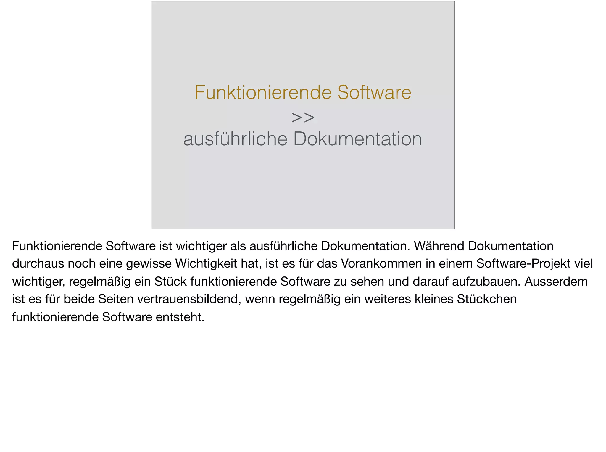 Funktionierende Software
>>
ausführliche Dokumentation
Funktionierende Software ist wichtiger als ausführliche Dokumentation. Während Dokumentation
durchaus noch eine gewisse Wichtigkeit hat, ist es für das Vorankommen in einem Software-Projekt viel
wichtiger, regelmäßig ein Stück funktionierende Software zu sehen und darauf aufzubauen. Ausserdem
ist es für beide Seiten vertrauensbildend, wenn regelmäßig ein weiteres kleines Stückchen
funktionierende Software entsteht.
 