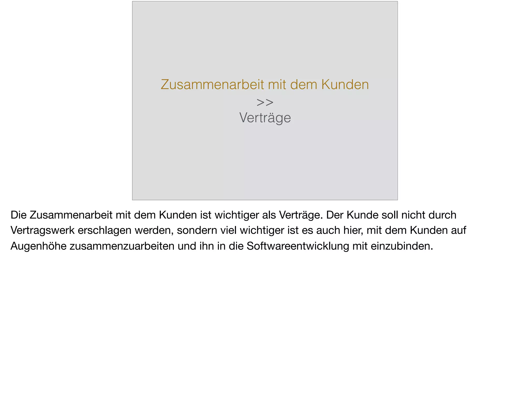 Zusammenarbeit mit dem Kunden
>>
Verträge
Die Zusammenarbeit mit dem Kunden ist wichtiger als Verträge. Der Kunde soll nicht durch
Vertragswerk erschlagen werden, sondern viel wichtiger ist es auch hier, mit dem Kunden auf
Augenhöhe zusammenzuarbeiten und ihn in die Softwareentwicklung mit einzubinden.
 